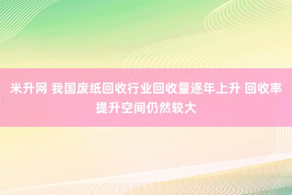 米升网 我国废纸回收行业回收量逐年上升 回收率提升空间仍然较大