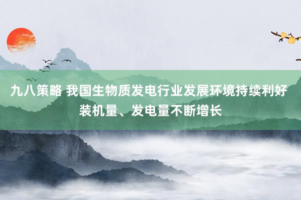 九八策略 我国生物质发电行业发展环境持续利好 装机量、发电量不断增长