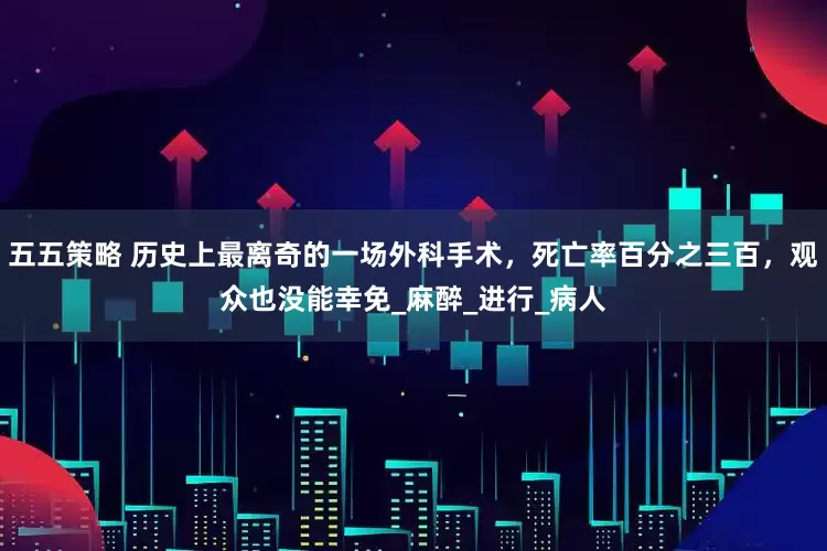 五五策略 历史上最离奇的一场外科手术，死亡率百分之三百，观众也没能幸免_麻醉_进行_病人