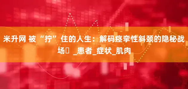 米升网 被 “拧” 住的人生：解码痉挛性斜颈的隐秘战场​_患者_症状_肌肉