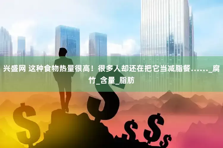兴盛网 这种食物热量很高！很多人却还在把它当减脂餐……_腐竹_含量_脂肪