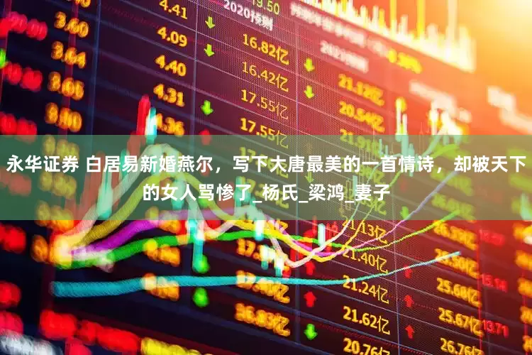 永华证券 白居易新婚燕尔，写下大唐最美的一首情诗，却被天下的女人骂惨了_杨氏_梁鸿_妻子