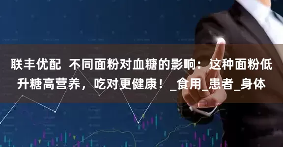联丰优配  不同面粉对血糖的影响：这种面粉低升糖高营养，吃对更健康！_食用_患者_身体