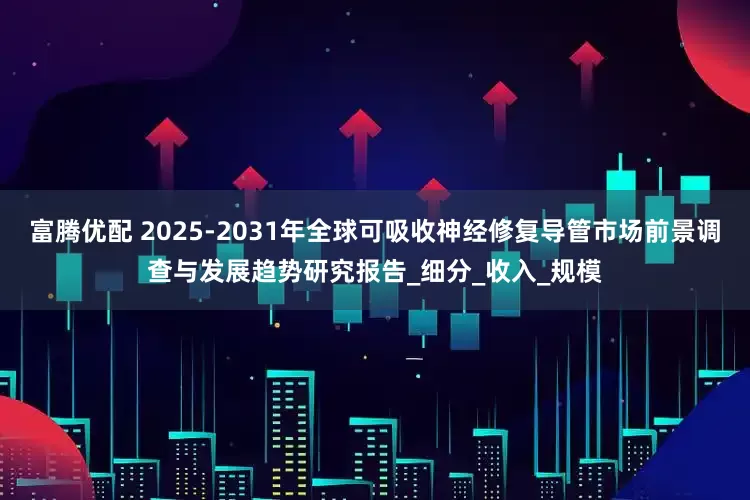 富腾优配 2025-2031年全球可吸收神经修复导管市场前景调查与发展趋势研究报告_细分_收入_规模
