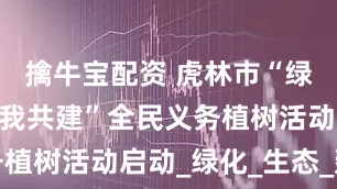擒牛宝配资 虎林市“绿满虎林·你我共建”全民义务植树活动启动_绿化_生态_建设
