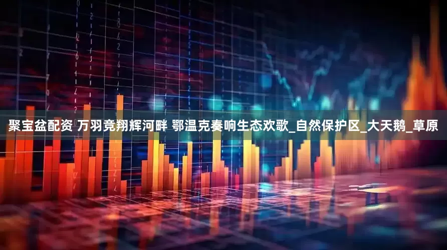 聚宝盆配资 万羽竞翔辉河畔 鄂温克奏响生态欢歌_自然保护区_大天鹅_草原