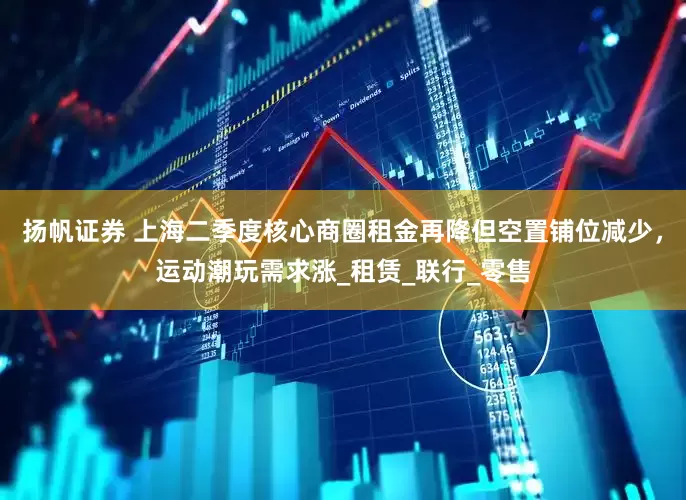 扬帆证券 上海二季度核心商圈租金再降但空置铺位减少，运动潮玩需求涨_租赁_联行_零售