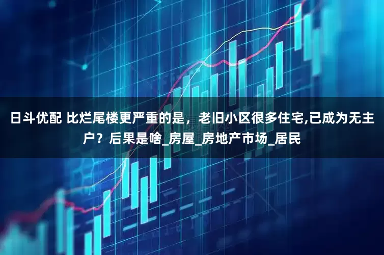 日斗优配 比烂尾楼更严重的是，老旧小区很多住宅,已成为无主户？后果是啥_房屋_房地产市场_居民