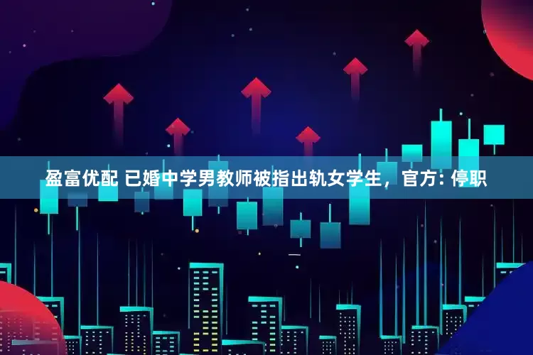 盈富优配 已婚中学男教师被指出轨女学生，官方: 停职