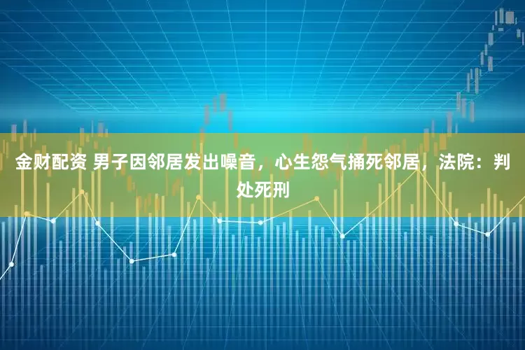 金财配资 男子因邻居发出噪音，心生怨气捅死邻居，法院：判处死刑