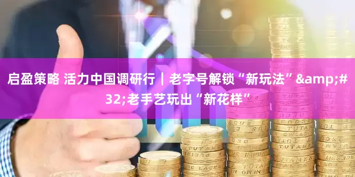 启盈策略 活力中国调研行｜老字号解锁“新玩法”&#32;老手艺玩出“新花样”