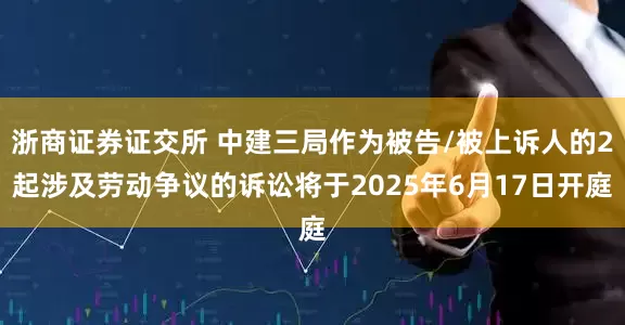 浙商证券证交所 中建三局作为被告/被上诉人的2起涉及劳动争议的诉讼将于2025年6月17日开庭