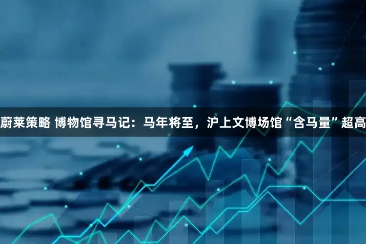 蔚莱策略 博物馆寻马记：马年将至，沪上文博场馆“含马量”超高