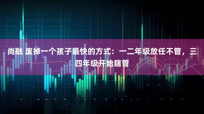尚融 废掉一个孩子最快的方式：一二年级放任不管，三四年级开始瞎管