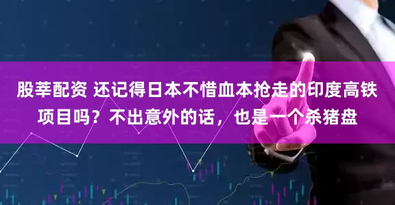 股莘配资 还记得日本不惜血本抢走的印度高铁项目吗？不出意外的话，也是一个杀猪盘