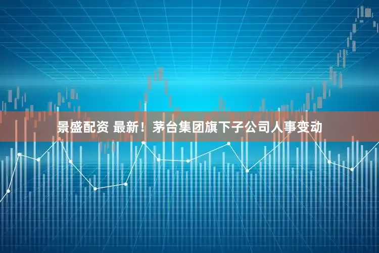 景盛配资 最新！茅台集团旗下子公司人事变动